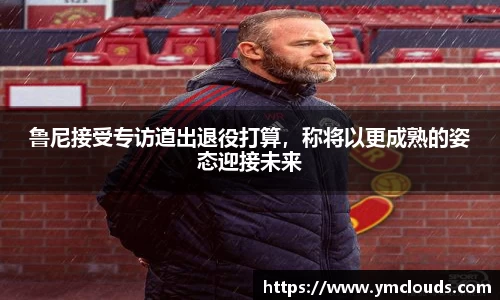 鲁尼接受专访道出退役打算，称将以更成熟的姿态迎接未来