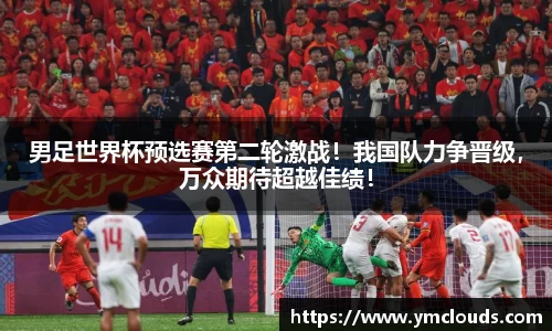 男足世界杯预选赛第二轮激战！我国队力争晋级，万众期待超越佳绩！