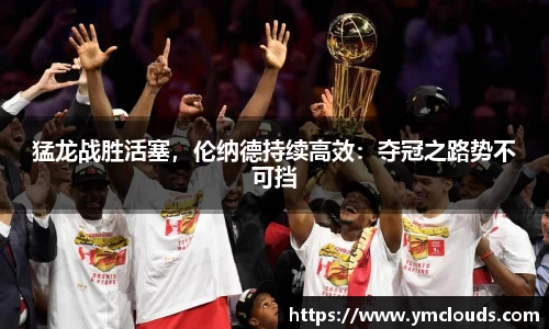 猛龙战胜活塞，伦纳德持续高效：夺冠之路势不可挡