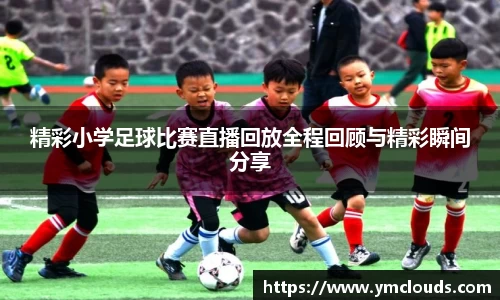 精彩小学足球比赛直播回放全程回顾与精彩瞬间分享
