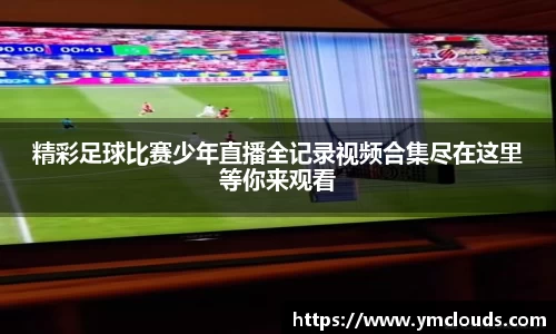 精彩足球比赛少年直播全记录视频合集尽在这里等你来观看